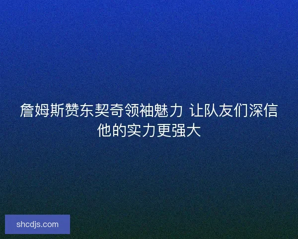 詹姆斯赞东契奇领袖魅力 让队友们深信他的实力更强大