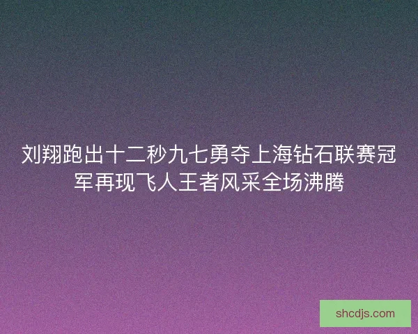 刘翔跑出十二秒九七勇夺上海钻石联赛冠军再现飞人王者风采全场沸腾