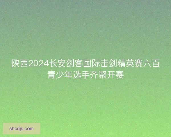 陕西2024长安剑客国际击剑精英赛六百青少年选手齐聚开赛