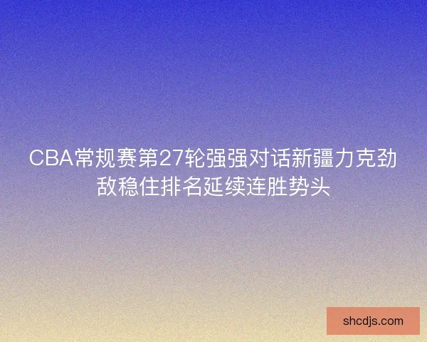 CBA常规赛第27轮强强对话新疆力克劲敌稳住排名延续连胜势头