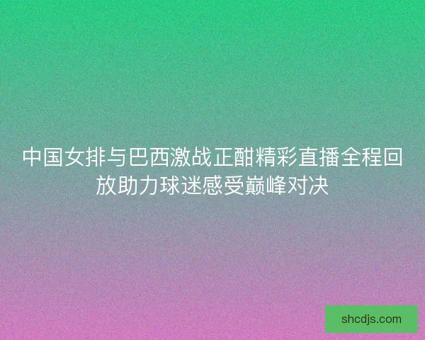中国女排与巴西激战正酣精彩直播全程回放助力球迷感受巅峰对决