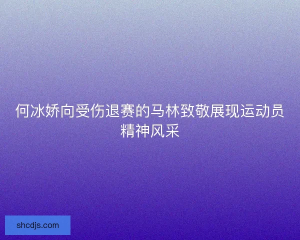 何冰娇向受伤退赛的马林致敬展现运动员精神风采