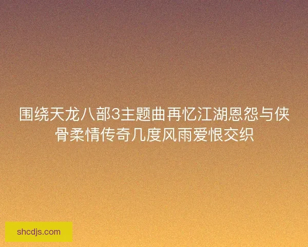 围绕天龙八部3主题曲再忆江湖恩怨与侠骨柔情传奇几度风雨爱恨交织